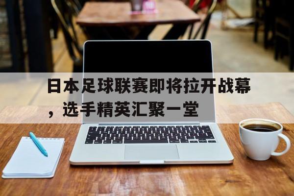 日本足球联赛即将拉开战幕,选手精英汇聚一堂的简单介绍