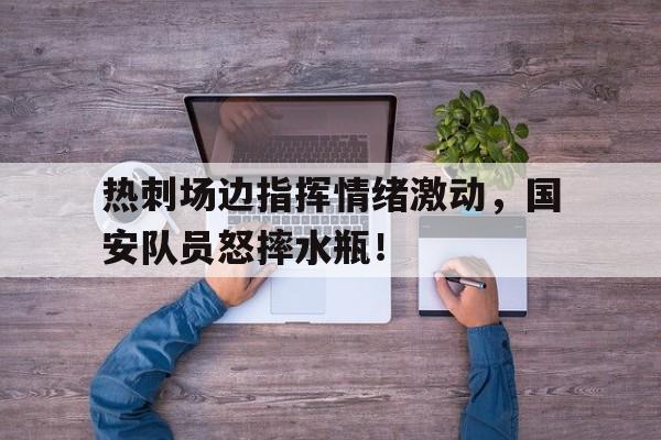 热刺场边指挥情绪激动，国安队员怒摔水瓶！