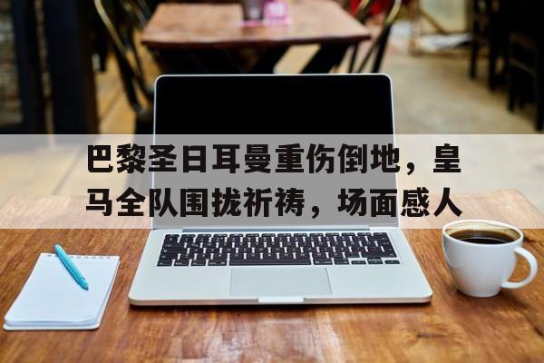 巴黎圣日耳曼重伤倒地，皇马全队围拢祈祷，场面感人
