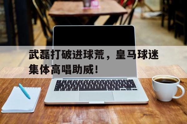 武磊打破进球荒，皇马球迷集体高唱助威！武磊 皇马