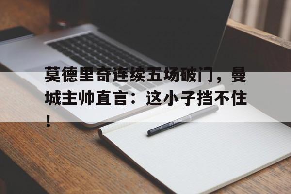莫德里奇连续五场破门，曼城主帅直言：这小子挡不住！